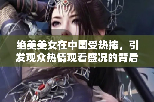 绝美美女在中国受热捧，引发观众热情观看盛况的背后故事