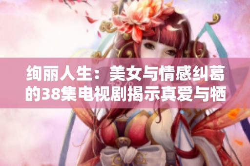 绚丽人生：美女与情感纠葛的38集电视剧揭示真爱与牺牲的故事
