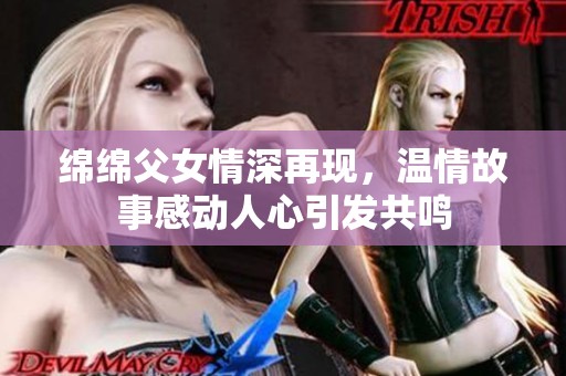 绵绵父女情深再现，温情故事感动人心引发共鸣