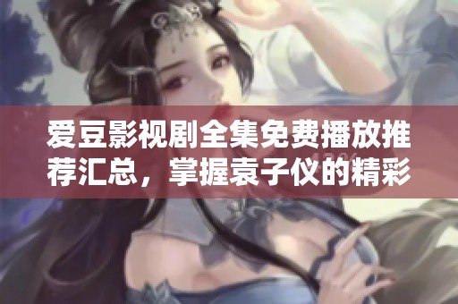 爱豆影视剧全集免费播放推荐汇总，掌握袁子仪的精彩角色与剧情解析