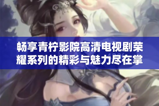 畅享青柠影院高清电视剧荣耀系列的精彩与魅力尽在掌握中
