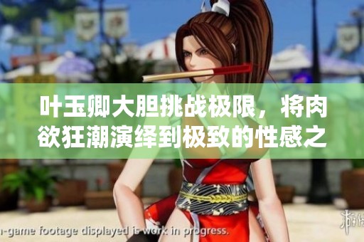 叶玉卿大胆挑战极限，将肉欲狂潮演绎到极致的性感之旅