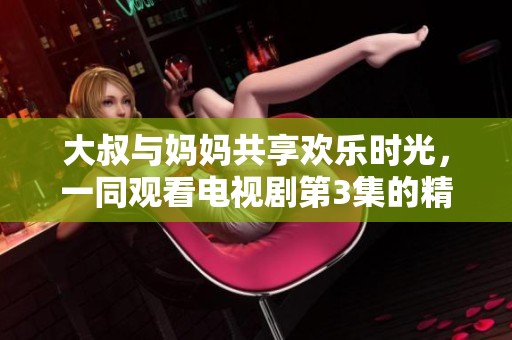大叔与妈妈共享欢乐时光，一同观看电视剧第3集的精彩剧情解析