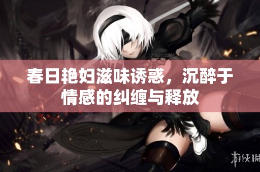 春日艳妇滋味诱惑，沉醉于情感的纠缠与释放