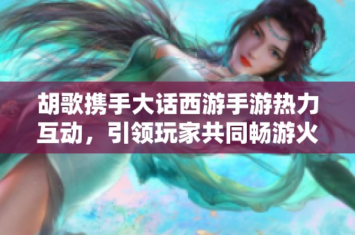 胡歌携手大话西游手游热力互动，引领玩家共同畅游火爆盛况
