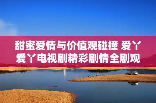 甜蜜爱情与价值观碰撞 爱丫爱丫电视剧精彩剧情全剧观看指南