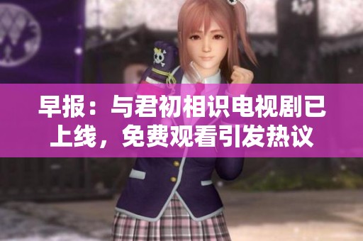 早报：与君初相识电视剧已上线，免费观看引发热议