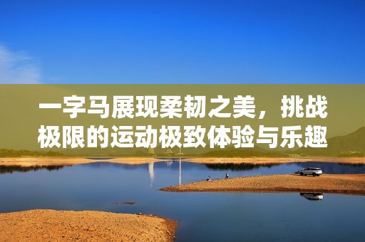 一字马展现柔韧之美，挑战极限的运动极致体验与乐趣