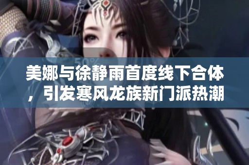 美娜与徐静雨首度线下合体，引发寒风龙族新门派热潮