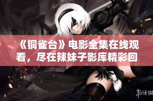 《铜雀台》电影全集在线观看，尽在辣妹子影库精彩回顾