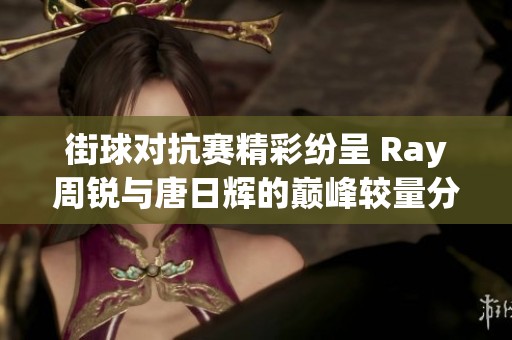 街球对抗赛精彩纷呈 Ray周锐与唐日辉的巅峰较量分析
