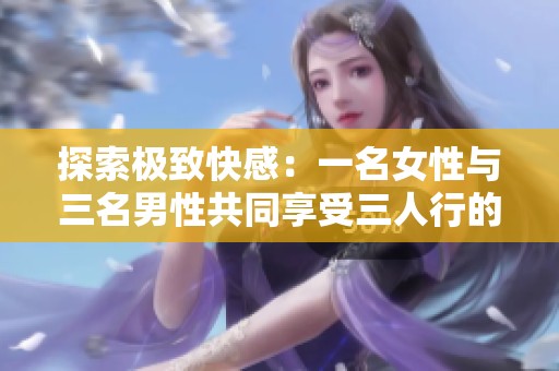 探索极致快感：一名女性与三名男性共同享受三人行的愉悦体验