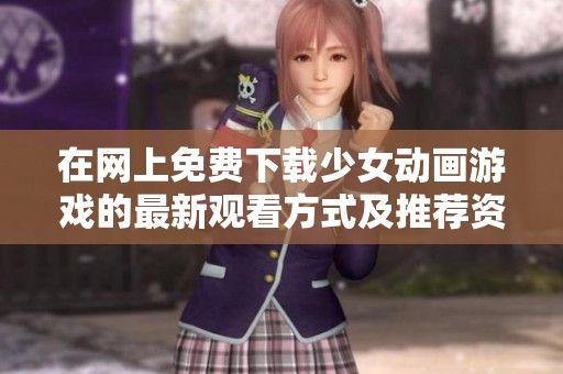 在网上免费下载少女动画游戏的最新观看方式及推荐资源