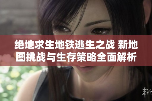 绝地求生地铁逃生之战 新地图挑战与生存策略全面解析