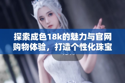 探索成色18k的魅力与官网购物体验，打造个性化珠宝风格