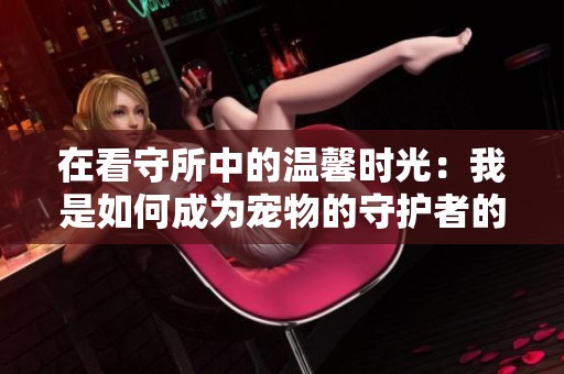 在看守所中的温馨时光：我是如何成为宠物的守护者的