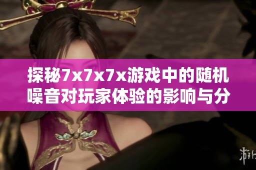 探秘7x7x7x游戏中的随机噪音对玩家体验的影响与分析