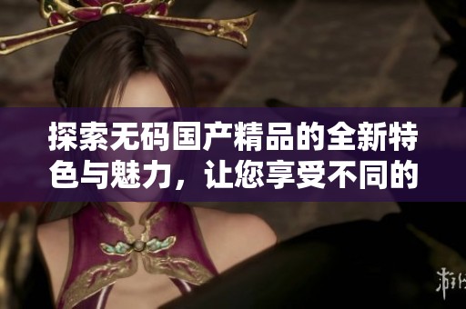 探索无码国产精品的全新特色与魅力，让您享受不同的视觉体验