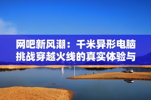 网吧新风潮：千米异形电脑挑战穿越火线的真实体验与测评