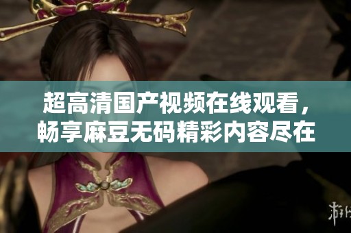 超高清国产视频在线观看，畅享麻豆无码精彩内容尽在其中