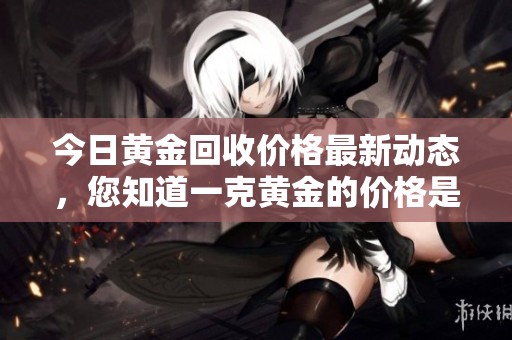 今日黄金回收价格最新动态，您知道一克黄金的价格是多少吗