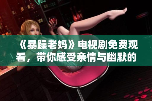 《暴躁老妈》电视剧免费观看，带你感受亲情与幽默的精彩时刻！