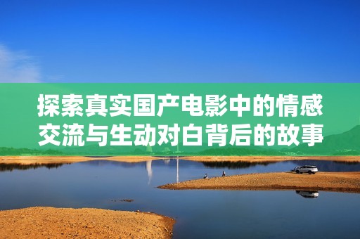 探索真实国产电影中的情感交流与生动对白背后的故事与意义