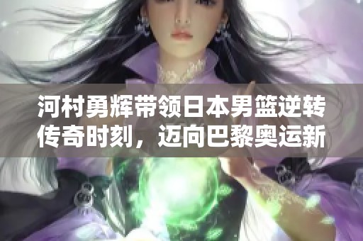 河村勇辉带领日本男篮逆转传奇时刻，迈向巴黎奥运新征程