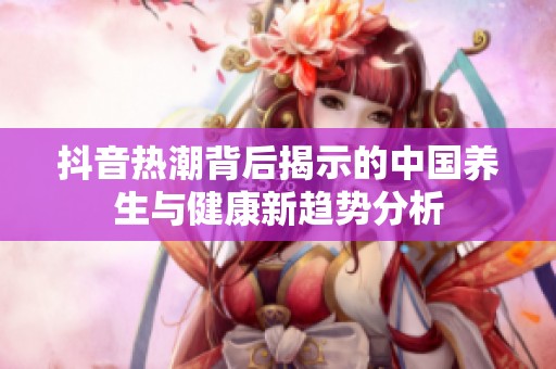 抖音热潮背后揭示的中国养生与健康新趋势分析