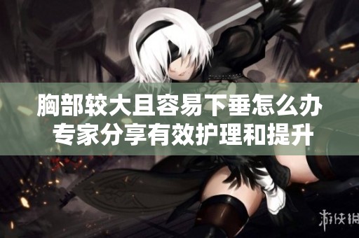 胸部较大且容易下垂怎么办 专家分享有效护理和提升小妙招