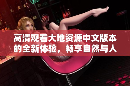 高清观看大地资源中文版本的全新体验，畅享自然与人文的精彩之旅