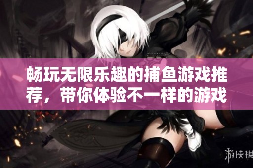 畅玩无限乐趣的捕鱼游戏推荐，带你体验不一样的游戏世界