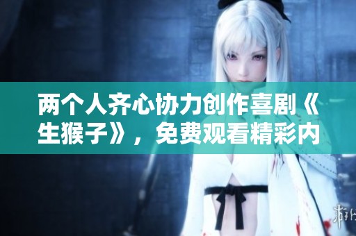 两个人齐心协力创作喜剧《生猴子》，免费观看精彩内容等你来体验
