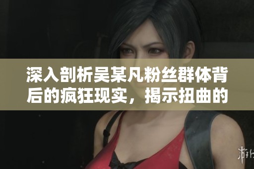深入剖析吴某凡粉丝群体背后的疯狂现实，揭示扭曲的饭圈文化现象