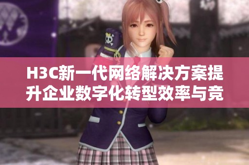 H3C新一代网络解决方案提升企业数字化转型效率与竞争力