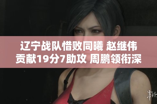 辽宁战队惜败同曦 赵继伟贡献19分7助攻 周鹏领衔深圳胜江苏
