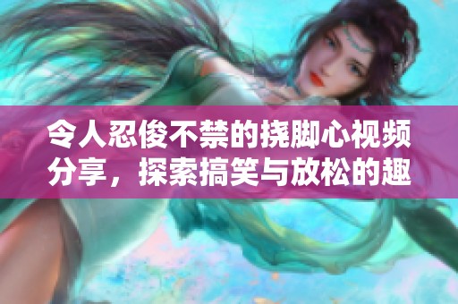 令人忍俊不禁的挠脚心视频分享，探索搞笑与放松的趣味时刻