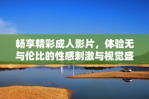 畅享精彩成人影片，体验无与伦比的性感刺激与视觉盛宴