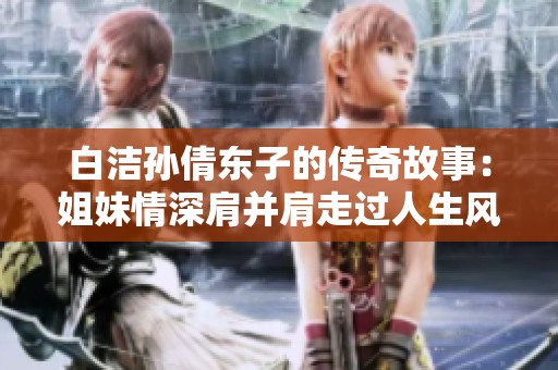 白洁孙倩东子的传奇故事：姐妹情深肩并肩走过人生风雨