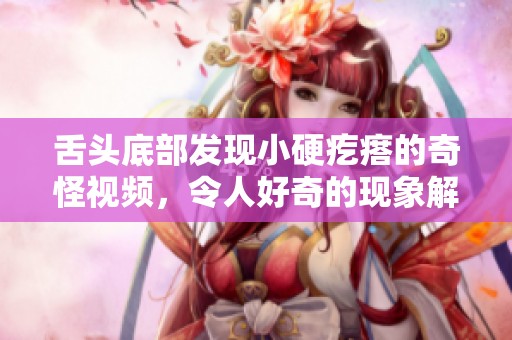 舌头底部发现小硬疙瘩的奇怪视频，令人好奇的现象解析