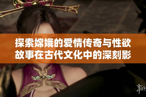 探索嫦娥的爱情传奇与性欲故事在古代文化中的深刻影响与启示