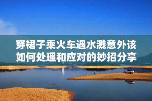 穿裙子乘火车遇水溅意外该如何处理和应对的妙招分享