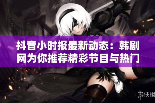 抖音小时报最新动态：韩剧网为你推荐精彩节目与热门话题