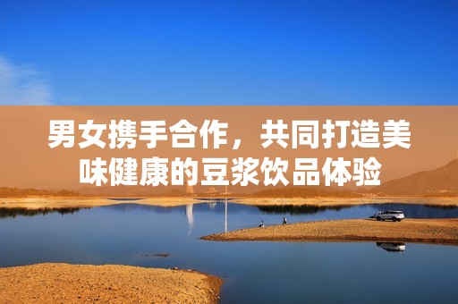 男女携手合作，共同打造美味健康的豆浆饮品体验