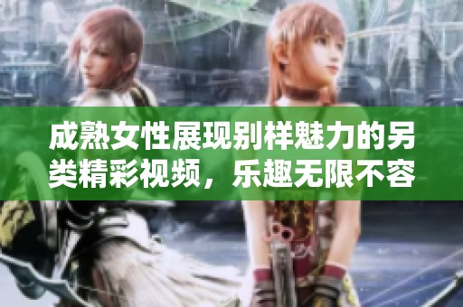 成熟女性展现别样魅力的另类精彩视频，乐趣无限不容错过