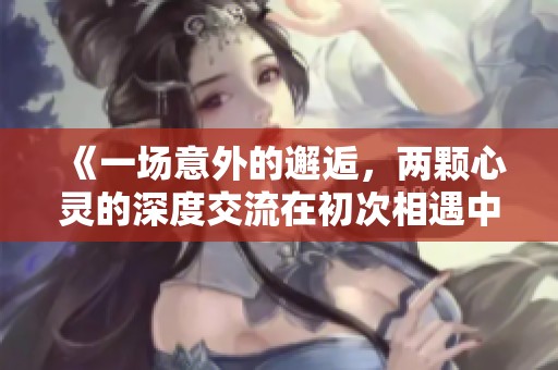 《一场意外的邂逅，两颗心灵的深度交流在初次相遇中绽放》
