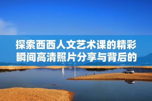 探索西西人文艺术课的精彩瞬间高清照片分享与背后的故事