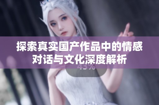 探索真实国产作品中的情感对话与文化深度解析