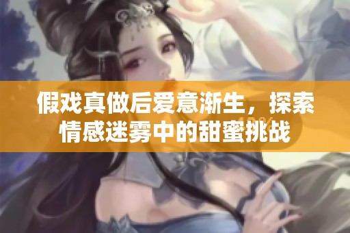 假戏真做后爱意渐生，探索情感迷雾中的甜蜜挑战