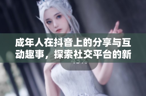 成年人在抖音上的分享与互动趣事，探索社交平台的新玩法